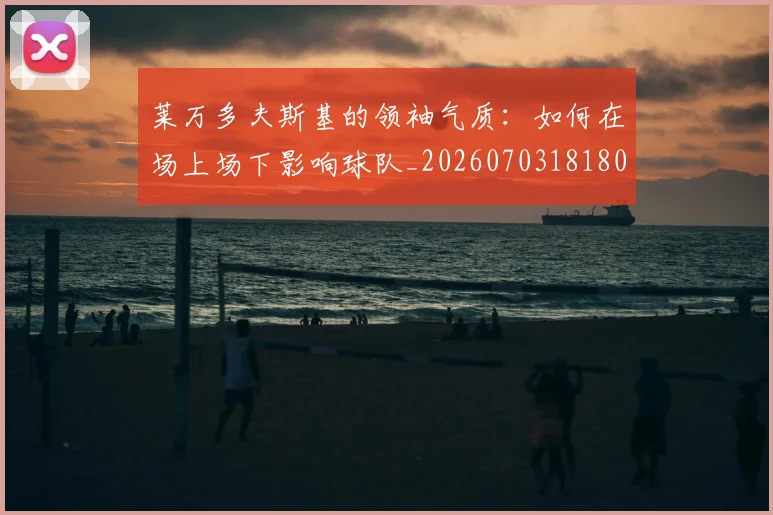 莱万多夫斯基的领袖气质:如何在场上场下影响球队_20260703181806