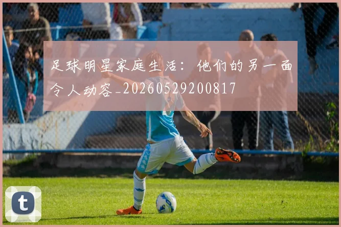 足球明星家庭生活:他们的另一面令人动容_20260529200817