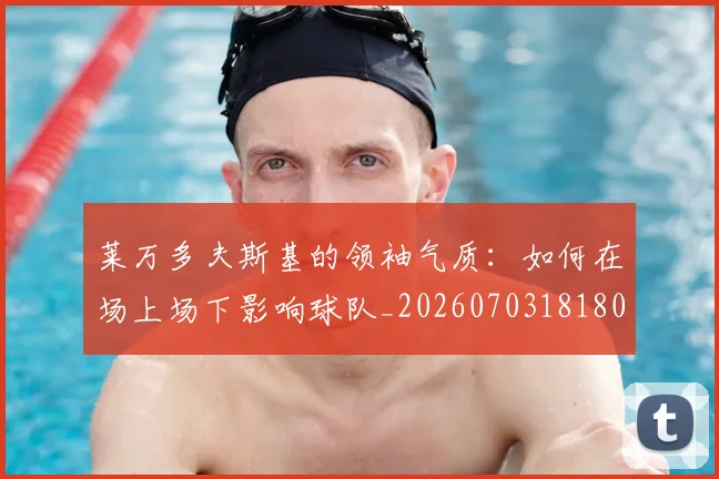莱万多夫斯基的领袖气质：如何在场上场下影响球队_20260703181806