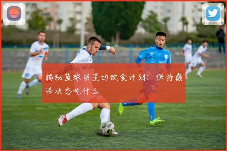 揭秘篮球明星的饮食计划：保持巅峰状态吃什么