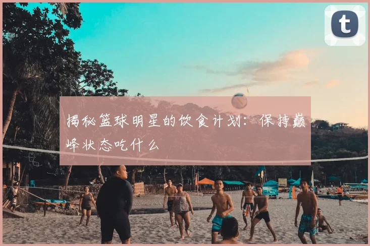 揭秘篮球明星的饮食计划：保持巅峰状态吃什么
