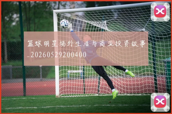 篮球明星场外生活与商业投资故事_20260529200400