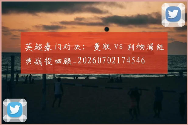 英超豪门对决：曼联 vs 利物浦经典战役回顾_20260702174546
